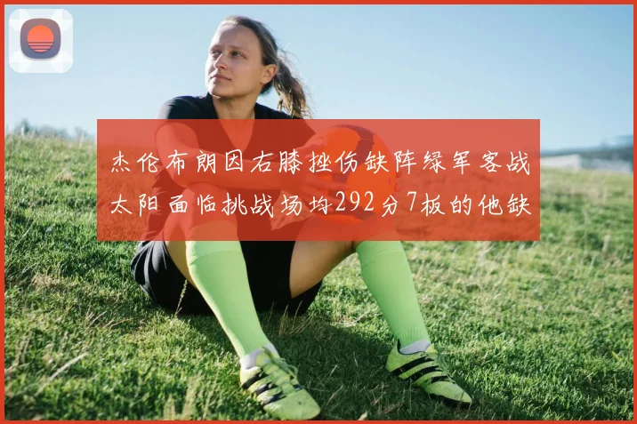 杰伦布朗因右膝挫伤缺阵绿军客战太阳面临挑战场均292分7板的他缺席影响大