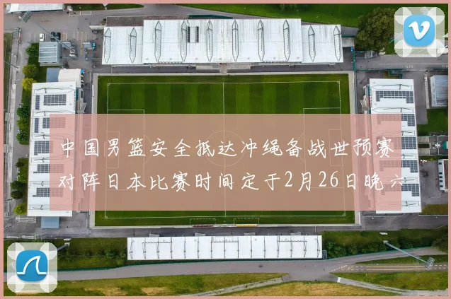 中国男篮安全抵达冲绳备战世预赛对阵日本比赛时间定于2月26日晚六点五分