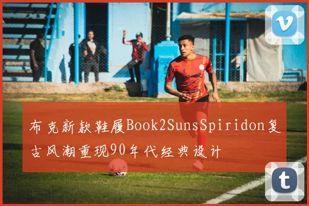 布克新款鞋履Book2SunsSpiridon复古风潮重现90年代经典设计