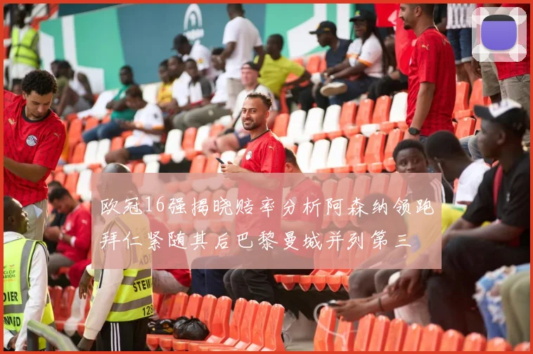 欧冠16强揭晓赔率分析阿森纳领跑拜仁紧随其后巴黎曼城并列第三