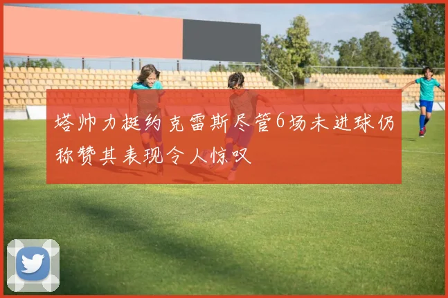塔帅力挺约克雷斯尽管6场未进球仍称赞其表现令人惊叹