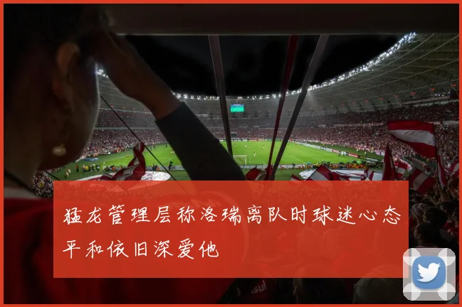 猛龙管理层称洛瑞离队时球迷心态平和依旧深爱他