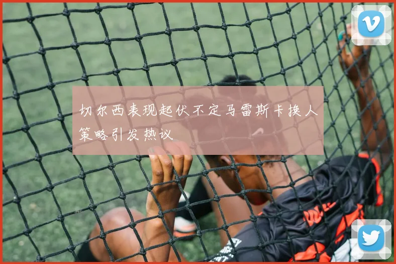 切尔西表现起伏不定马雷斯卡换人策略引发热议