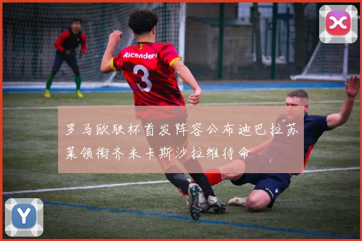 罗马欧联杯首发阵容公布迪巴拉苏莱领衔齐米卡斯沙拉维待命