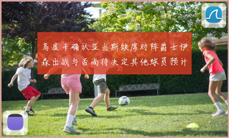 乌度卡确认亚当斯缺席对阵爵士伊森出战与否尚待决定其他球员预计均能参赛