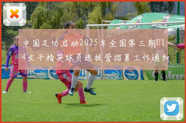 中国足协启动2025年全国第三期U14女子精英球员选拔营招募工作通知