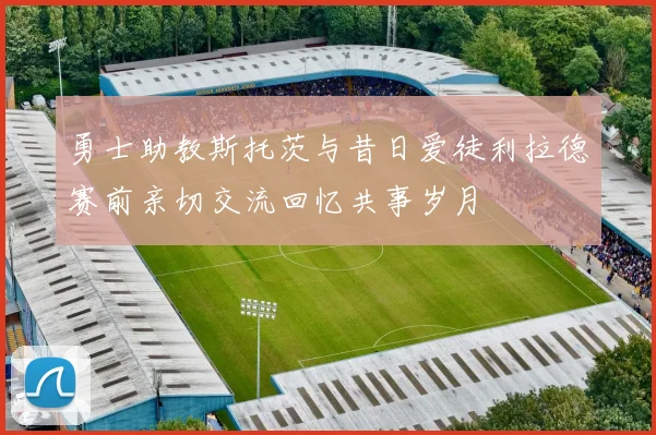 勇士助教斯托茨与昔日爱徒利拉德赛前亲切交流回忆共事岁月