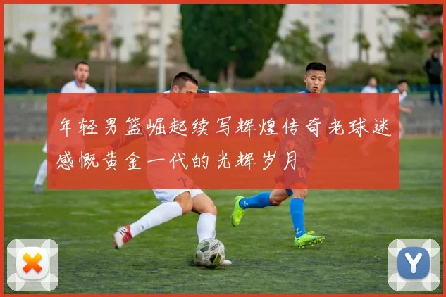 年轻男篮崛起续写辉煌传奇老球迷感慨黄金一代的光辉岁月