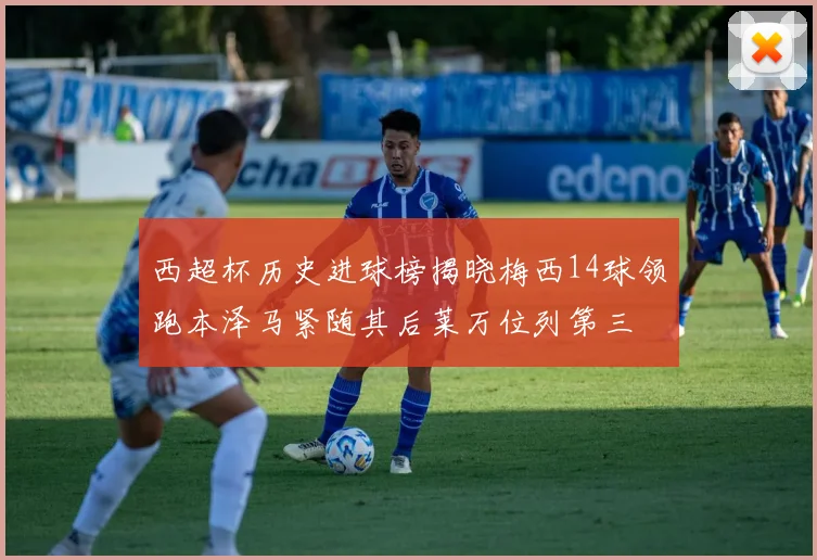 西超杯历史进球榜揭晓梅西14球领跑本泽马紧随其后莱万位列第三