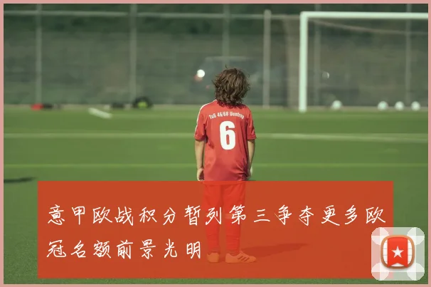 意甲欧战积分暂列第三争夺更多欧冠名额前景光明