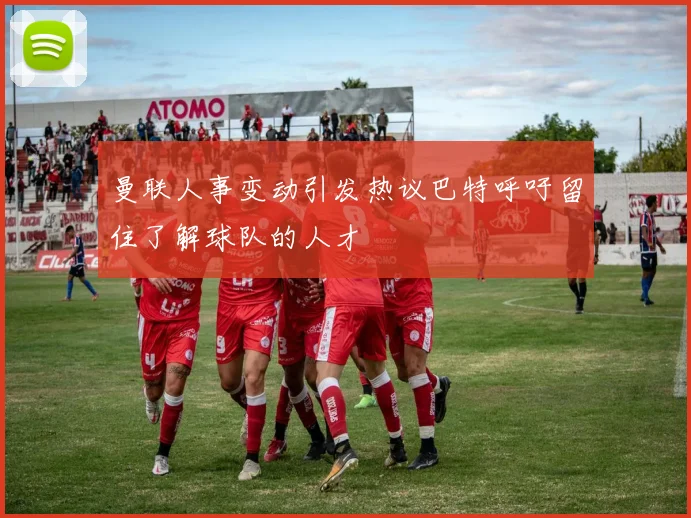 曼联人事变动引发热议巴特呼吁留住了解球队的人才