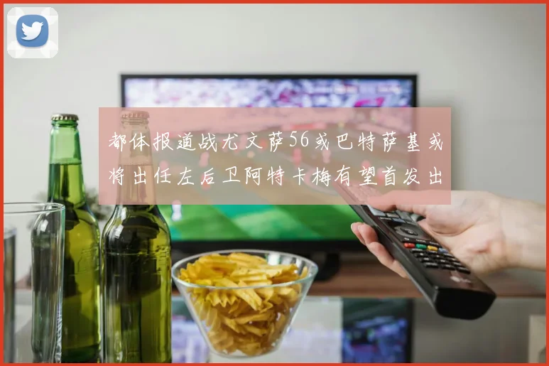 都体报道战尤文萨56或巴特萨基或将出任左后卫阿特卡梅有望首发出战