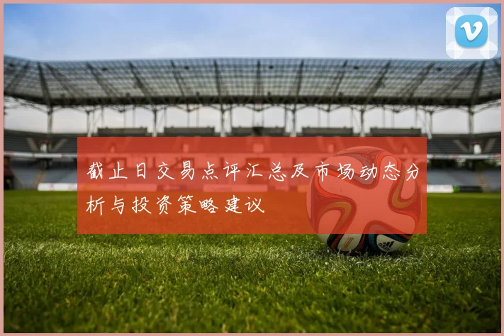 截止日交易点评汇总及市场动态分析与投资策略建议