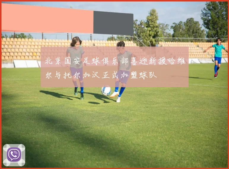 北京国安足球俱乐部喜迎新援哈维尔与托尔加汉正式加盟球队